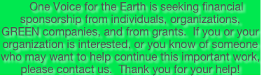     One Voice for the Earth is seeking financial sponsorship from individuals, organizations, GREEN companies, and from grants.  If you or your organization is interested, or you know of someone who may want to help continue this important work, please contact us.  Thank you for your help!